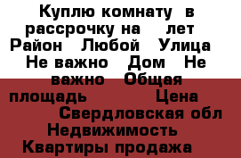 Куплю комнату, в рассрочку на 5-7лет › Район ­ Любой › Улица ­ Не важно › Дом ­ Не важно › Общая площадь ­ 15-20 › Цена ­ 800 000 - Свердловская обл. Недвижимость » Квартиры продажа   